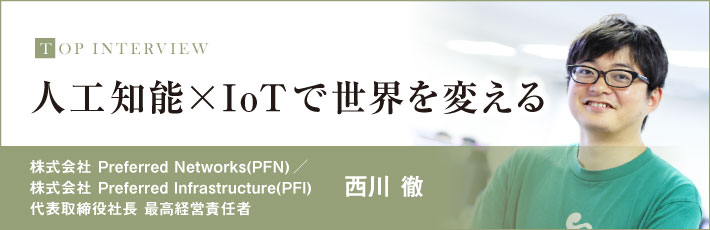 トップインタビュー（株式会社 Preferred Networks(PFN)／株式会社 Preferred Infrastructure(PFI)　代表取締役社長 最高経営責任者　西川 徹）